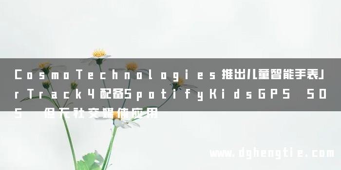 CosmoTechnologies推出儿童智能手表JrTrack4配备SpotifyKidsGPS SOS 但无社交媒体应用